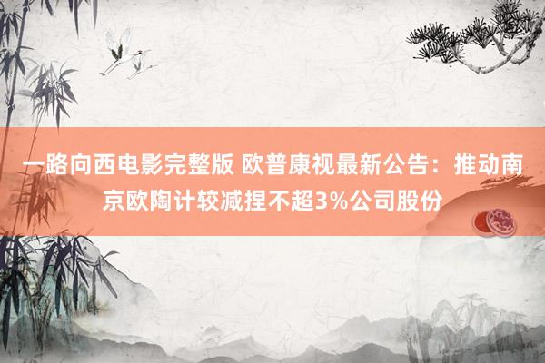 一路向西电影完整版 欧普康视最新公告：推动南京欧陶计较减捏不超3%公司股份