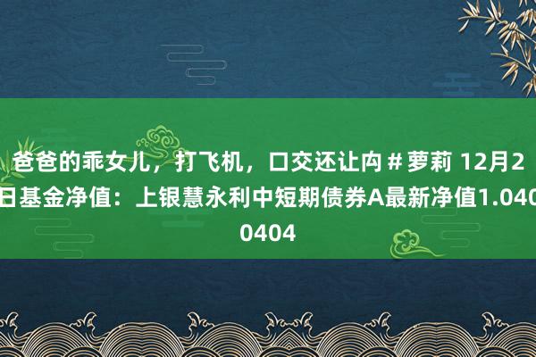 爸爸的乖女儿，打飞机，口交还让禸＃萝莉 12月26日基金净值：上银慧永利中短期债券A最新净值1.0404