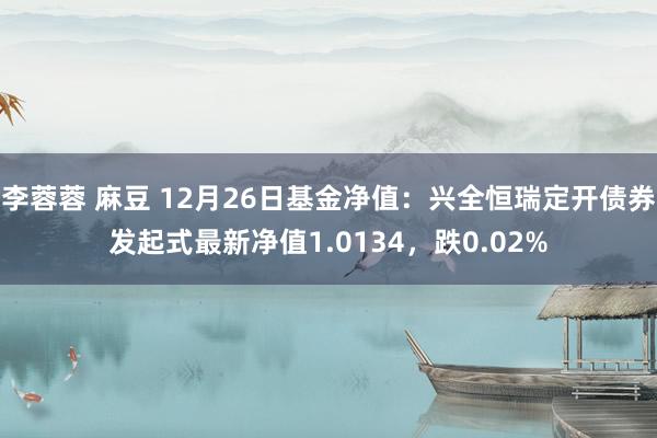 李蓉蓉 麻豆 12月26日基金净值：兴全恒瑞定开债券发起式最新净值1.0134，跌0.02%