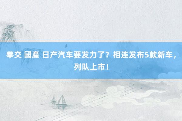 拳交 國產 日产汽车要发力了？相连发布5款新车，列队上市！