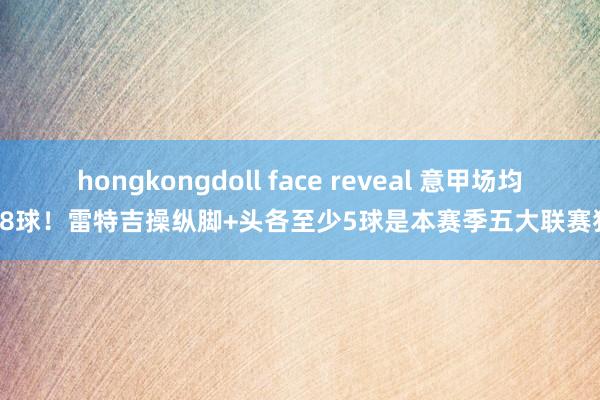 hongkongdoll face reveal 意甲场均1.18球！雷特吉操纵脚+头各至少5球是本赛季五大联赛独一