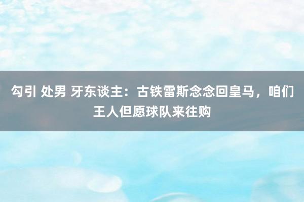 勾引 处男 牙东谈主：古铁雷斯念念回皇马，咱们王人但愿球队来往购