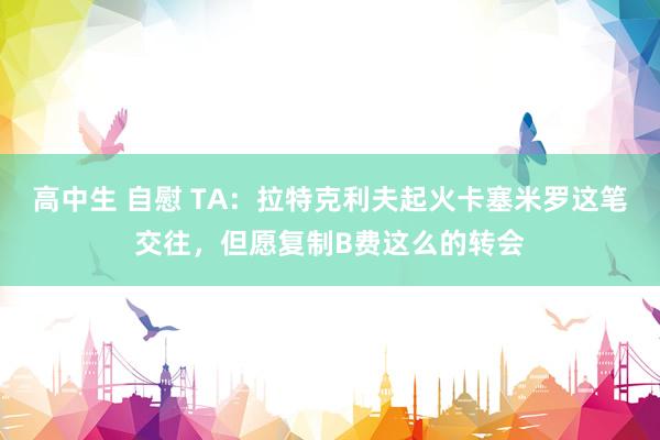 高中生 自慰 TA：拉特克利夫起火卡塞米罗这笔交往，但愿复制B费这么的转会