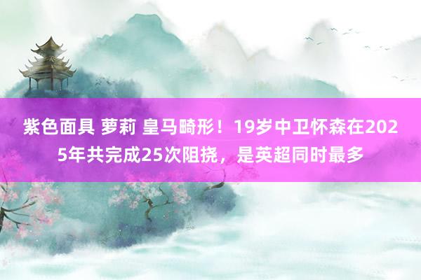 紫色面具 萝莉 皇马畸形！19岁中卫怀森在2025年共完成25次阻挠，是英超同时最多