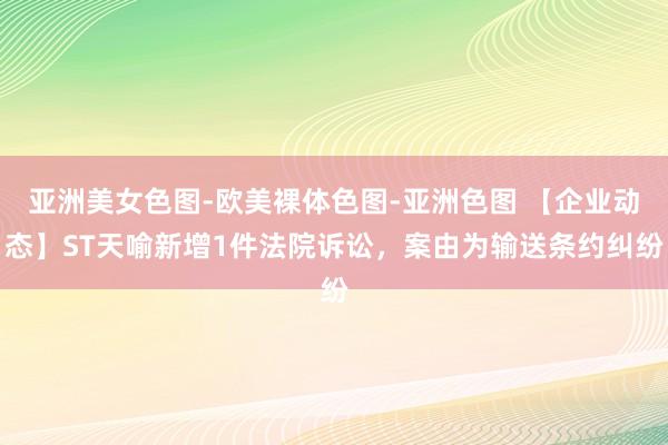 亚洲美女色图-欧美裸体色图-亚洲色图 【企业动态】ST天喻新增1件法院诉讼，案由为输送条约纠纷