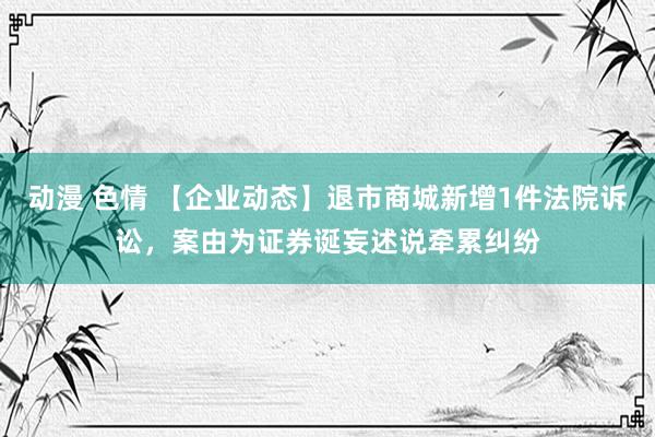 动漫 色情 【企业动态】退市商城新增1件法院诉讼，案由为证券诞妄述说牵累纠纷