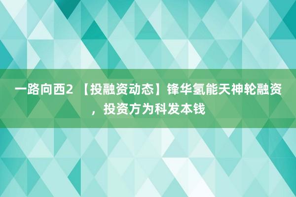 一路向西2 【投融资动态】锋华氢能天神轮融资，投资方为科发本钱