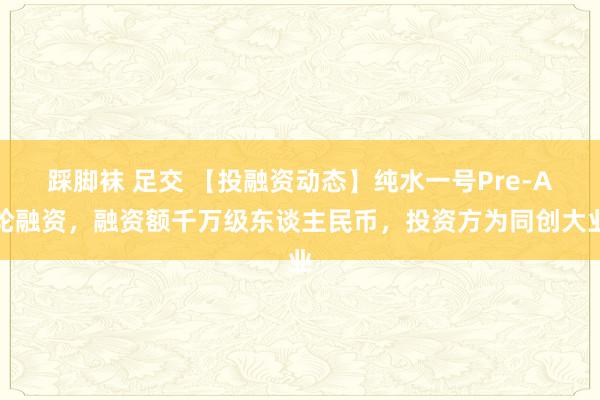 踩脚袜 足交 【投融资动态】纯水一号Pre-A轮融资，融资额千万级东谈主民币，投资方为同创大业
