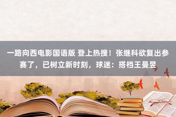 一路向西电影国语版 登上热搜！张继科欲复出参赛了，已树立新时刻，球迷：搭档王曼昱