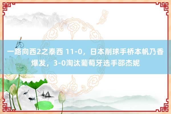 一路向西2之泰西 11-0，日本削球手桥本帆乃香爆发，3-0淘汰葡萄牙选手邵杰妮