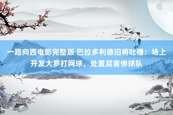一路向西电影完整版 巴拉多利德旧将吐槽：场上开发大罗打网球，处置层害惨球队