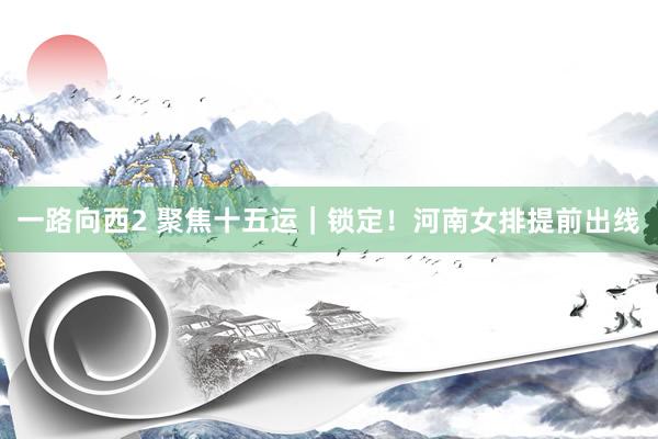 一路向西2 聚焦十五运｜锁定！河南女排提前出线