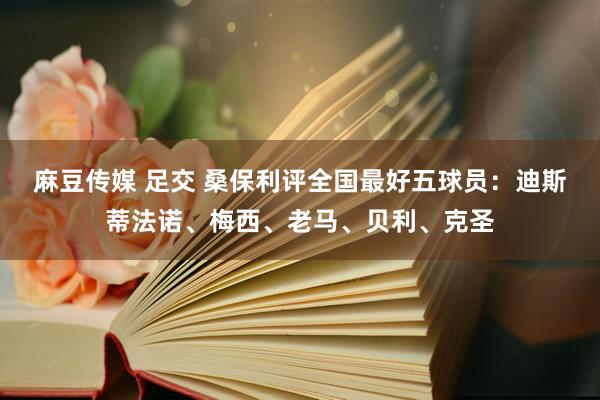 麻豆传媒 足交 桑保利评全国最好五球员：迪斯蒂法诺、梅西、老马、贝利、克圣