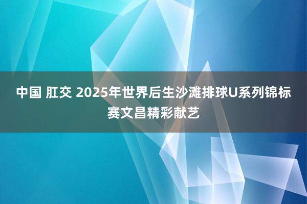 中国 肛交 2025年世界后生沙滩排球U系列锦标赛文昌精彩献艺