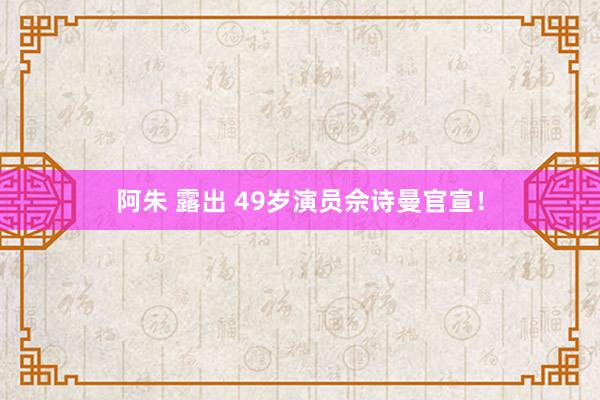 阿朱 露出 49岁演员佘诗曼官宣！