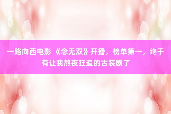 一路向西电影 《念无双》开播，榜单第一，终于有让我熬夜狂追的古装剧了