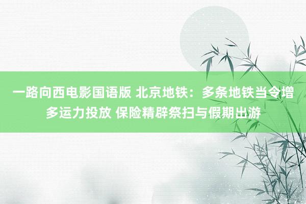 一路向西电影国语版 北京地铁：多条地铁当令增多运力投放 保险精辟祭扫与假期出游