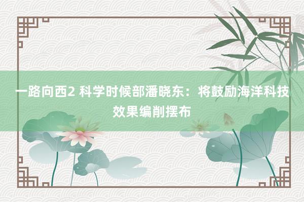 一路向西2 科学时候部潘晓东：将鼓励海洋科技效果编削摆布