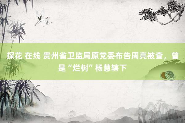 探花 在线 贵州省卫监局原党委布告周亮被查，曾是“烂树”杨慧辖下