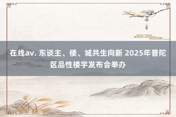 在线av. 东谈主、楼、城共生向新 2025年普陀区品性楼宇发布会举办