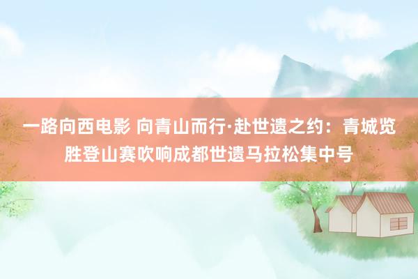 一路向西电影 向青山而行·赴世遗之约：青城览胜登山赛吹响成都世遗马拉松集中号