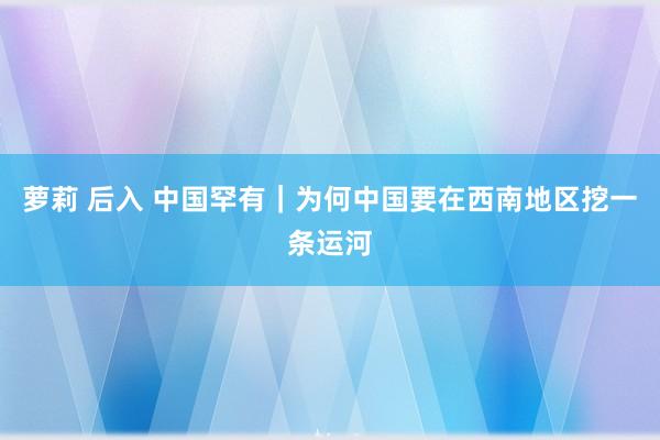 萝莉 后入 中国罕有｜为何中国要在西南地区挖一条运河