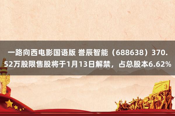 一路向西电影国语版 誉辰智能（688638）370.52万股限售股将于1月13日解禁，占总股本6.62%