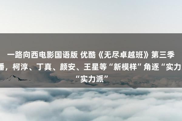 一路向西电影国语版 优酷《无尽卓越班》第三季开播，柯淳、丁真、颜安、王星等“新模样”角逐“实力派”