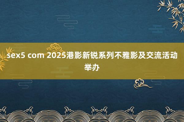 sex5 com 2025港影新锐系列不雅影及交流活动举办