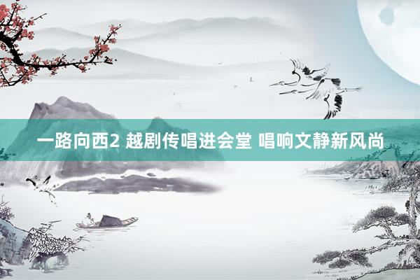 一路向西2 越剧传唱进会堂 唱响文静新风尚