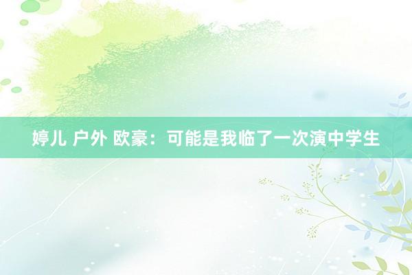 婷儿 户外 欧豪：可能是我临了一次演中学生