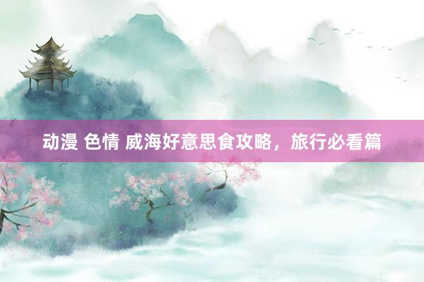 动漫 色情 威海好意思食攻略，旅行必看篇