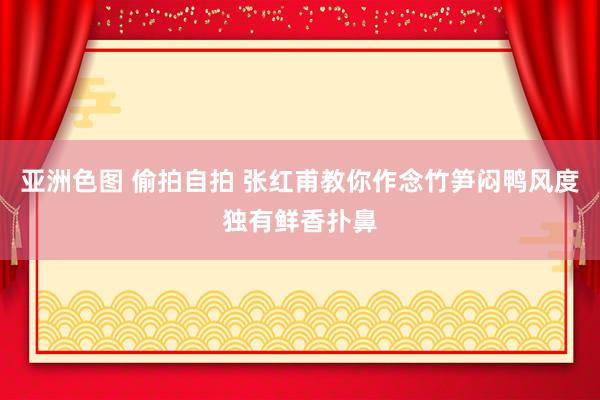 亚洲色图 偷拍自拍 张红甫教你作念竹笋闷鸭风度独有鲜香扑鼻