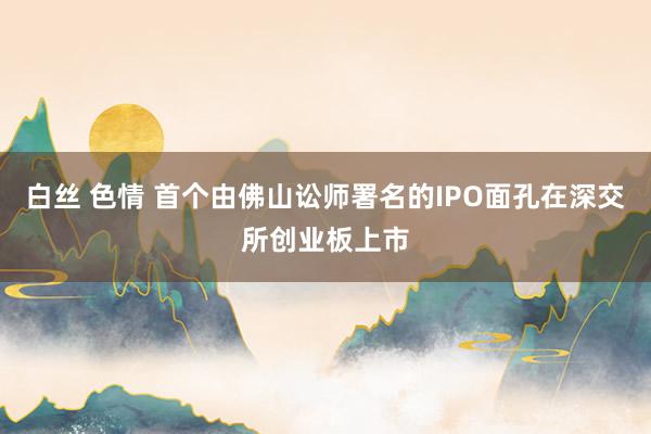白丝 色情 首个由佛山讼师署名的IPO面孔在深交所创业板上市