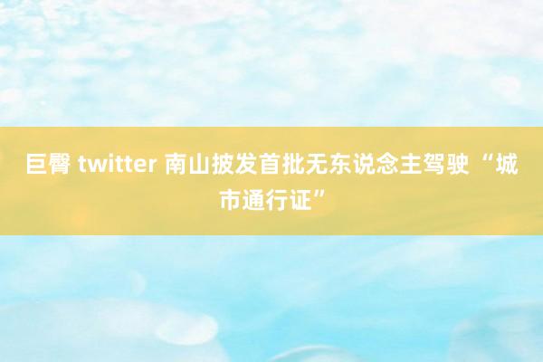 巨臀 twitter 南山披发首批无东说念主驾驶 “城市通行证”