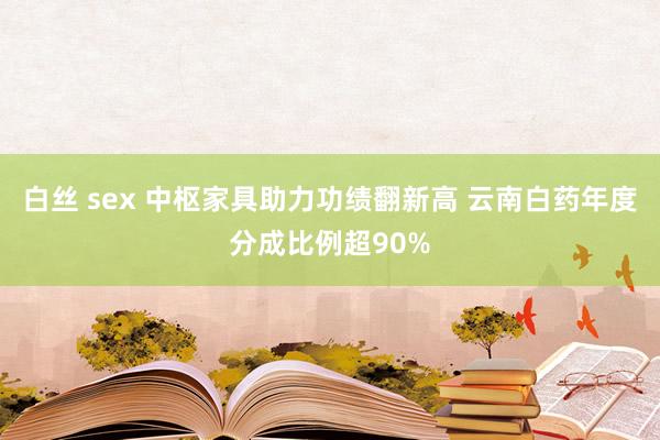 白丝 sex 中枢家具助力功绩翻新高 云南白药年度分成比例超90%