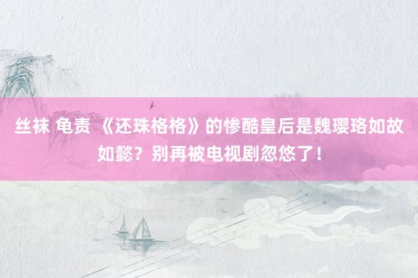 丝袜 龟责 《还珠格格》的惨酷皇后是魏璎珞如故如懿？别再被电视剧忽悠了！
