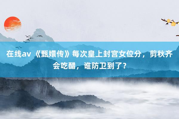 在线av 《甄嬛传》每次皇上封宫女位分，剪秋齐会吃醋，谁防卫到了？