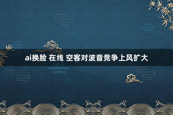 ai换脸 在线 空客对波音竞争上风扩大