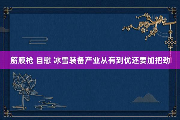 筋膜枪 自慰 冰雪装备产业从有到优还要加把劲