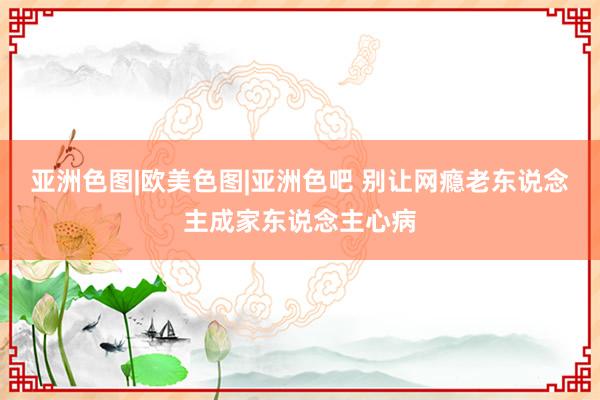 亚洲色图|欧美色图|亚洲色吧 别让网瘾老东说念主成家东说念主心病