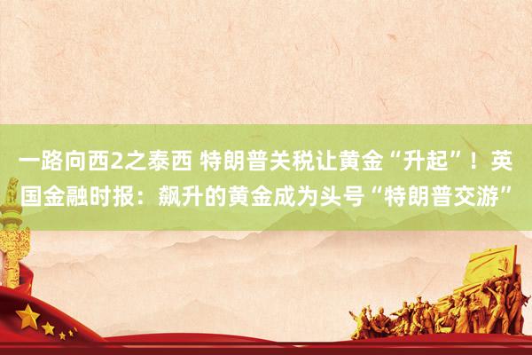 一路向西2之泰西 特朗普关税让黄金“升起”！英国金融时报：飙升的黄金成为头号“特朗普交游”