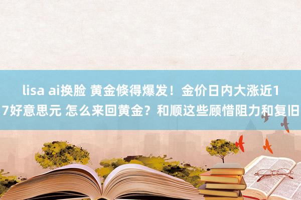 lisa ai换脸 黄金倏得爆发！金价日内大涨近17好意思元 怎么来回黄金？和顺这些顾惜阻力和复旧