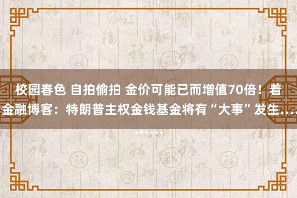 校园春色 自拍偷拍 金价可能已而增值70倍！着名金融博客：特朗普主权金钱基金将有“大事”发生……