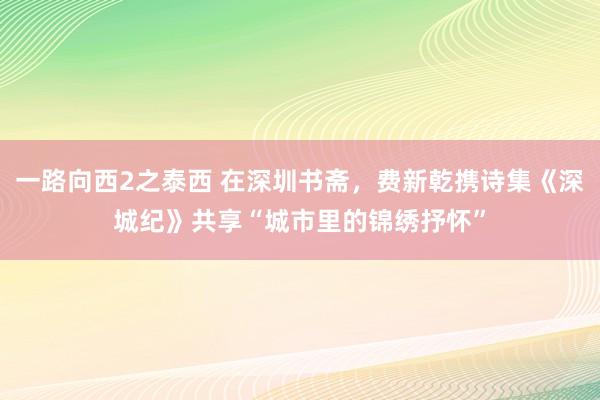 一路向西2之泰西 在深圳书斋，费新乾携诗集《深城纪》共享“城市里的锦绣抒怀”