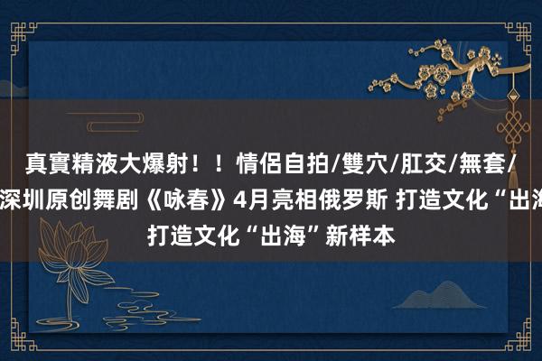 真實精液大爆射！！情侶自拍/雙穴/肛交/無套/大量噴精 深圳原创舞剧《咏春》4月亮相俄罗斯 打造文化“出海”新样本