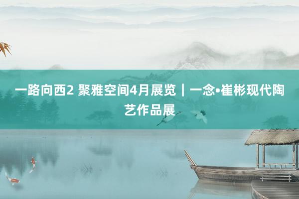 一路向西2 聚雅空间4月展览｜一念•崔彬现代陶艺作品展