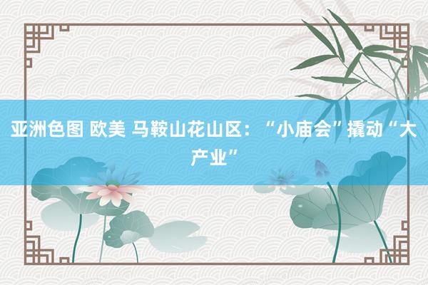 亚洲色图 欧美 马鞍山花山区：“小庙会”撬动“大产业”
