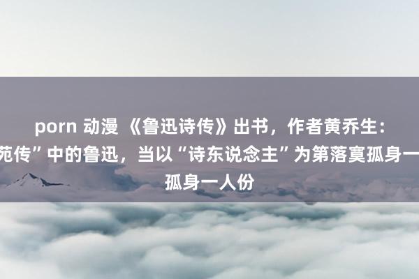 porn 动漫 《鲁迅诗传》出书，作者黄乔生：“文苑传”中的鲁迅，当以“诗东说念主”为第落寞孤身一人份