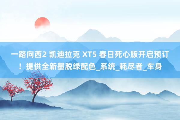 一路向西2 凯迪拉克 XT5 春日死心版开启预订！提供全新墨脱绿配色_系统_耗尽者_车身